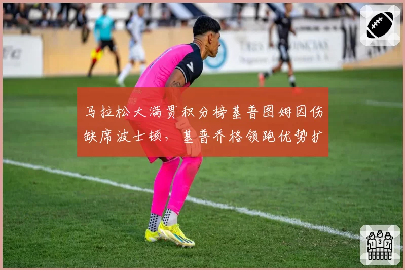 马拉松大满贯积分榜基普图姆因伤缺席波士顿，基普乔格领跑优势扩大