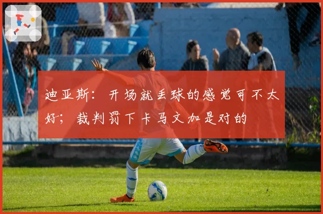 迪亚斯:开场就丢球的感觉可不太好;裁判罚下卡马文加是对的