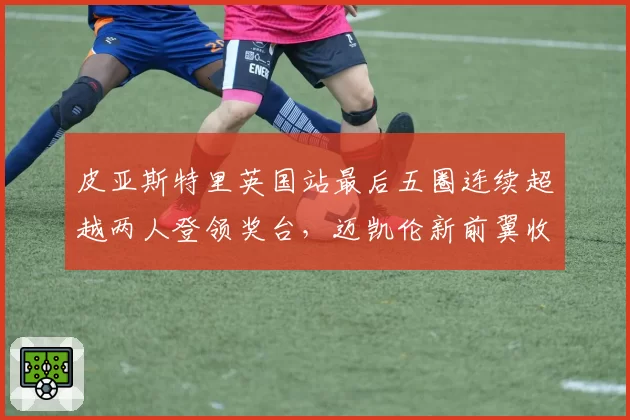 皮亚斯特里英国站最后五圈连续超越两人登领奖台,迈凯伦新前翼收效显著