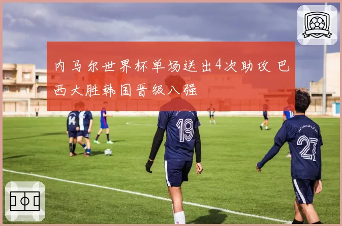 内马尔世界杯单场送出4次助攻 巴西大胜韩国晋级八强