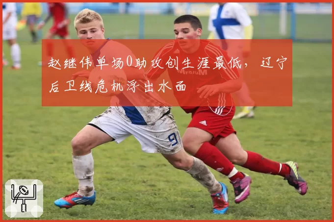 赵继伟单场0助攻创生涯最低,辽宁后卫线危机浮出水面