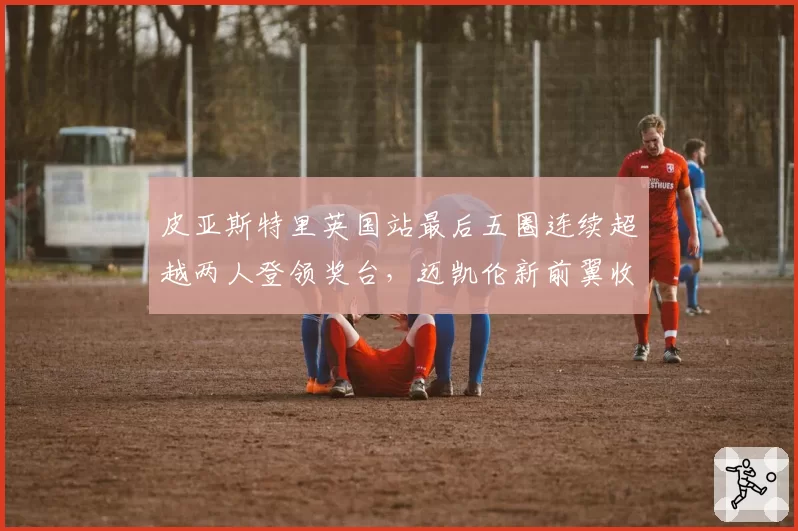 皮亚斯特里英国站最后五圈连续超越两人登领奖台,迈凯伦新前翼收效显著