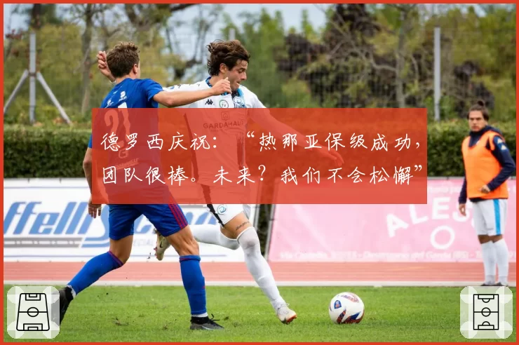德罗西庆祝：“热那亚保级成功，团队很棒。未来？我们不会松懈”