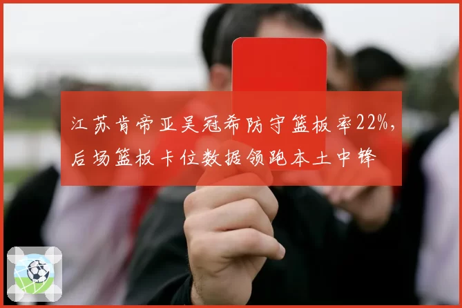 江苏肯帝亚吴冠希防守篮板率22%，后场篮板卡位数据领跑本土中锋