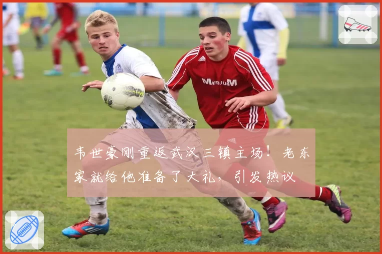 韦世豪刚重返武汉三镇主场！老东家就给他准备了大礼，引发热议