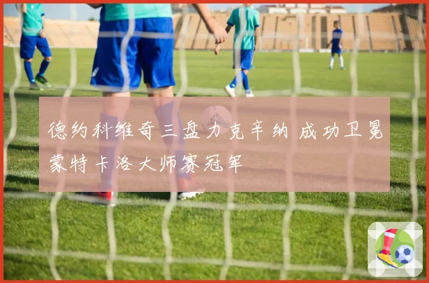 德约科维奇三盘力克辛纳 成功卫冕蒙特卡洛大师赛冠军