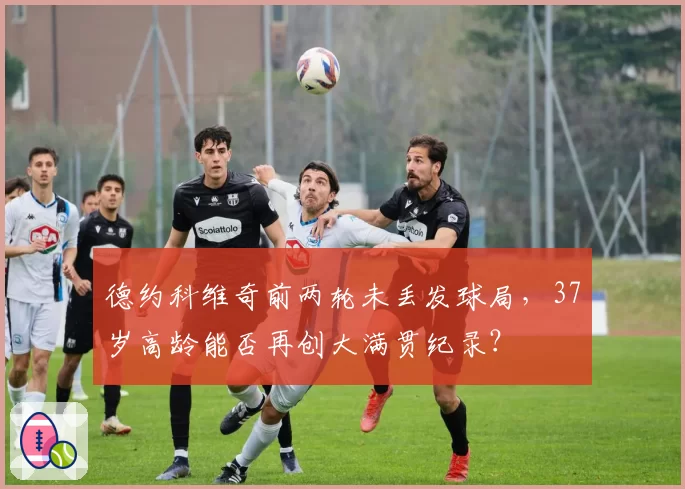 德约科维奇前两轮未丢发球局,37岁高龄能否再创大满贯纪录?