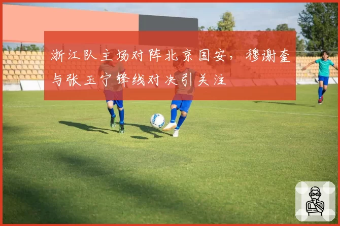 浙江队主场对阵北京国安,穆谢奎与张玉宁锋线对决引关注