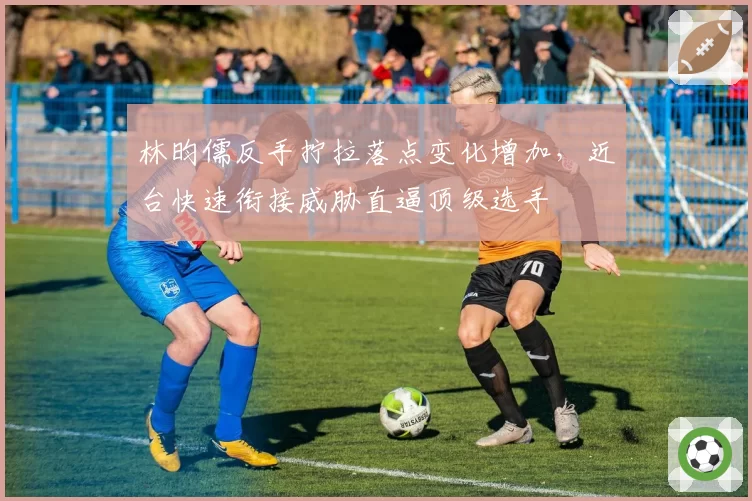 林昀儒反手拧拉落点变化增加，近台快速衔接威胁直逼顶级选手