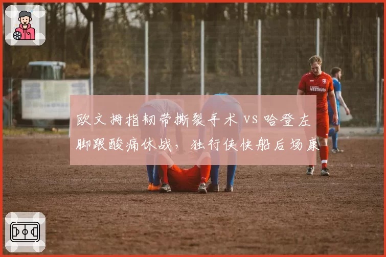 欧文拇指韧带撕裂手术 vs 哈登左脚跟酸痛休战，独行侠快船后场康复路径反差