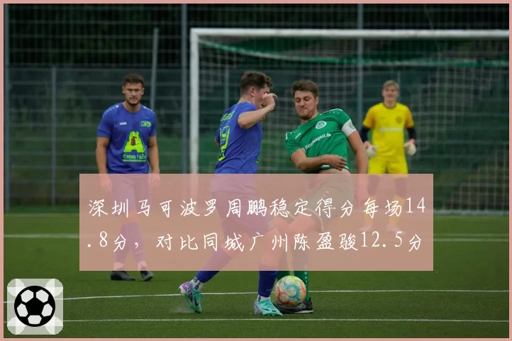 深圳马可波罗周鹏稳定得分每场14.8分,对比同城广州陈盈骏12.5分