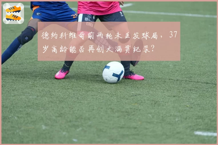 德约科维奇前两轮未丢发球局,37岁高龄能否再创大满贯纪录?