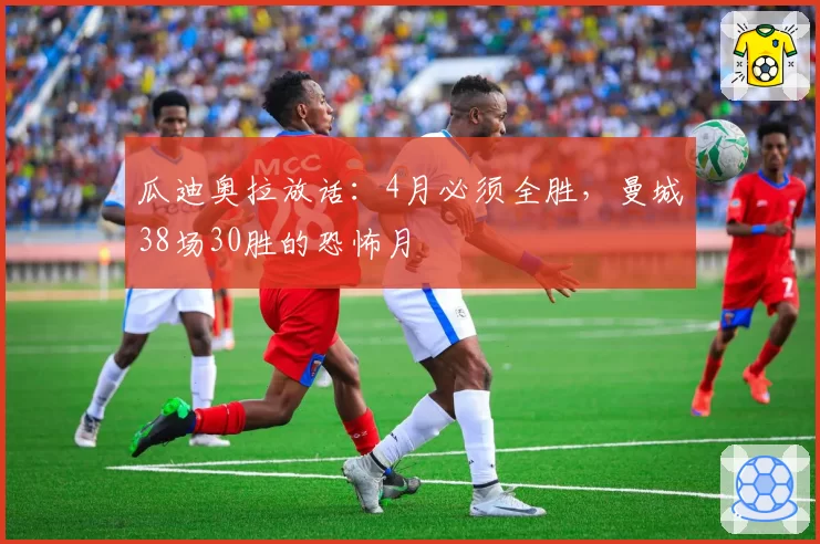 瓜迪奥拉放话：4月必须全胜，曼城38场30胜的恐怖月