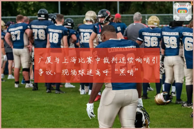广厦与上海比赛中裁判连续响哨引争议,现场球迷高呼“黑哨”
