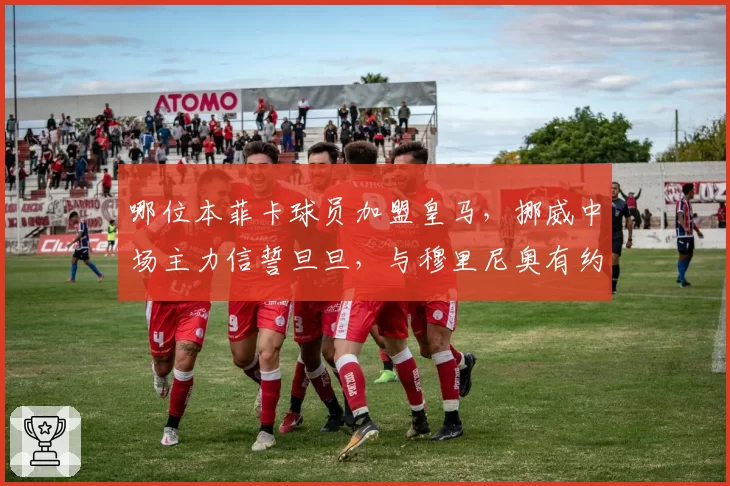 哪位本菲卡球员加盟皇马,挪威中场主力信誓旦旦,与穆里尼奥有约