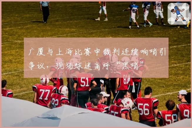广厦与上海比赛中裁判连续响哨引争议,现场球迷高呼“黑哨”