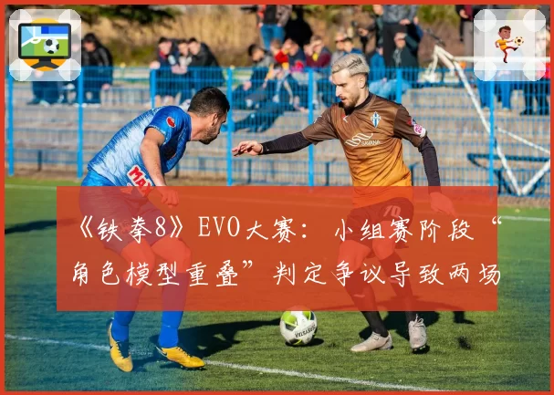 《铁拳8》EVO大赛：小组赛阶段“角色模型重叠”判定争议导致两场重赛
