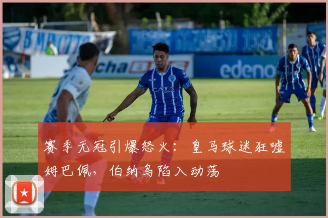 赛季无冠引爆怒火：皇马球迷狂嘘姆巴佩，伯纳乌陷入动荡