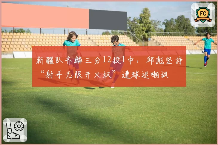 新疆队齐麟三分12投1中，邱彪坚持“射手无限开火权”遭球迷嘲讽