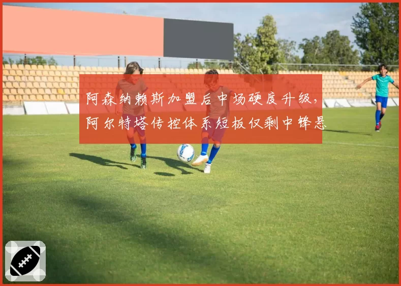 阿森纳赖斯加盟后中场硬度升级，阿尔特塔传控体系短板仅剩中锋悬念