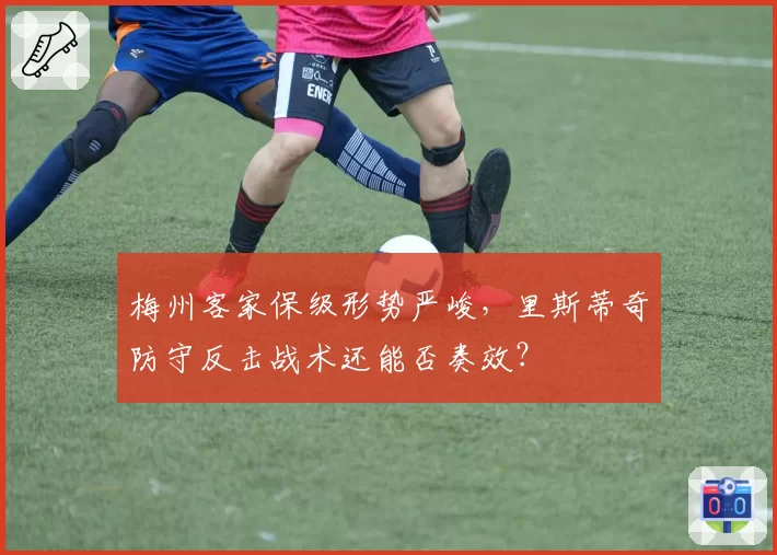 梅州客家保级形势严峻，里斯蒂奇防守反击战术还能否奏效？