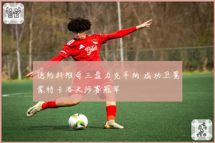 德约科维奇三盘力克辛纳 成功卫冕蒙特卡洛大师赛冠军