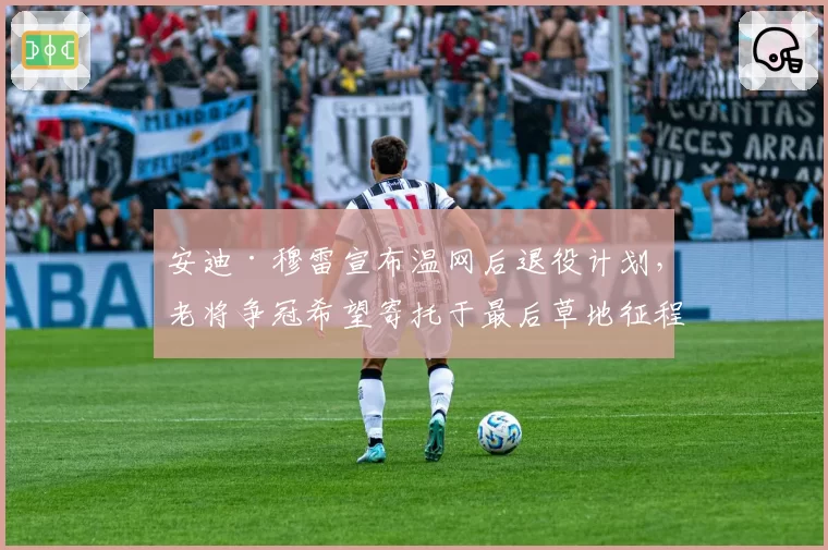 安迪·穆雷宣布温网后退役计划，老将争冠希望寄托于最后草地征程