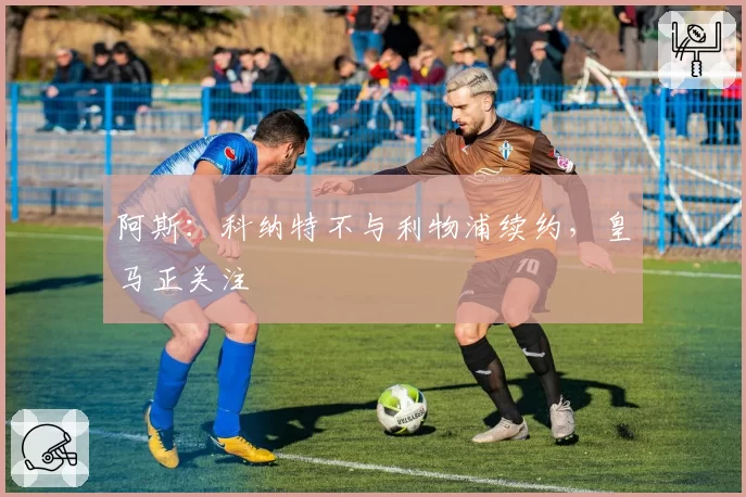 阿斯：科纳特不与利物浦续约，皇马正关注
