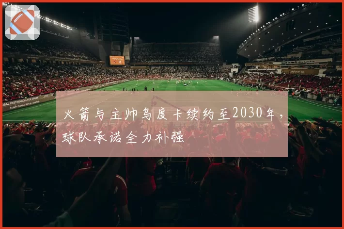 火箭与主帅乌度卡续约至2030年,球队承诺全力补强