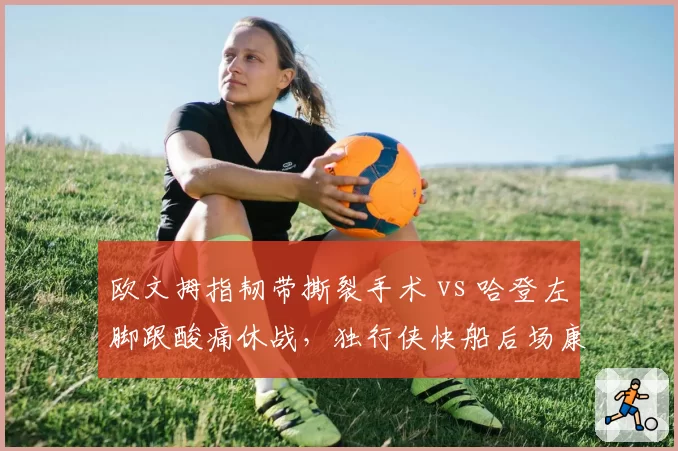 欧文拇指韧带撕裂手术 vs 哈登左脚跟酸痛休战，独行侠快船后场康复路径反差