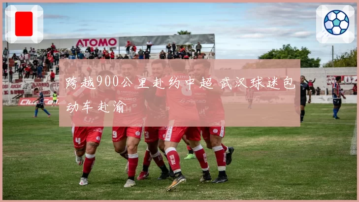 跨越900公里赴约中超 武汉球迷包动车赴渝
