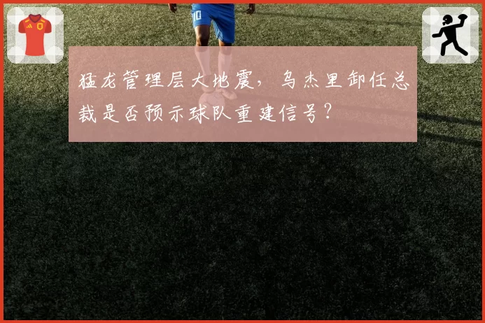 猛龙管理层大地震，乌杰里卸任总裁是否预示球队重建信号？