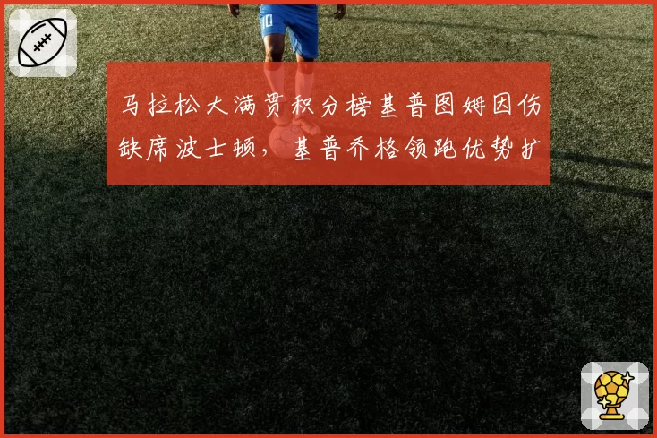 马拉松大满贯积分榜基普图姆因伤缺席波士顿，基普乔格领跑优势扩大