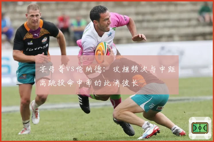 字母哥vs伦纳德:攻框频次与中距离跳投命中率的此消彼长