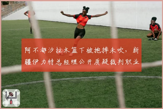 阿不都沙拉木篮下被抱摔未吹，新疆伊力特总经理公开质疑裁判职业素养？