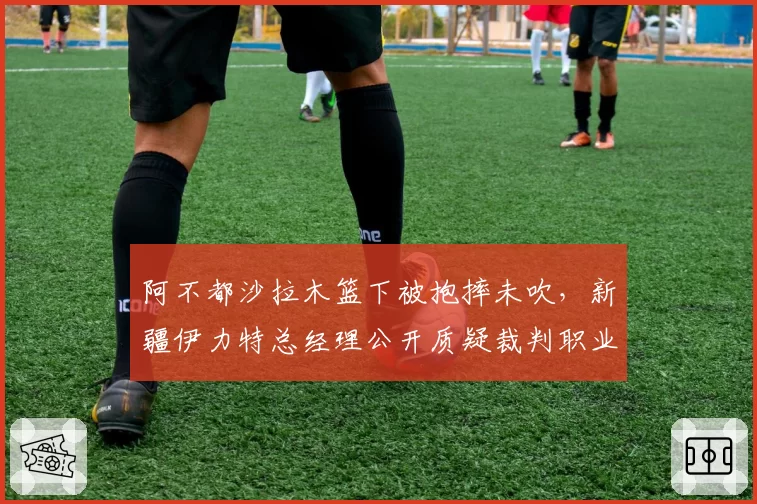 阿不都沙拉木篮下被抱摔未吹，新疆伊力特总经理公开质疑裁判职业素养？