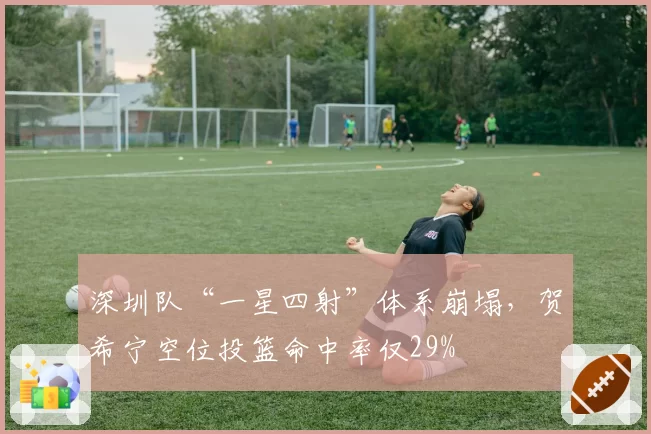 深圳队“一星四射”体系崩塌,贺希宁空位投篮命中率仅29%