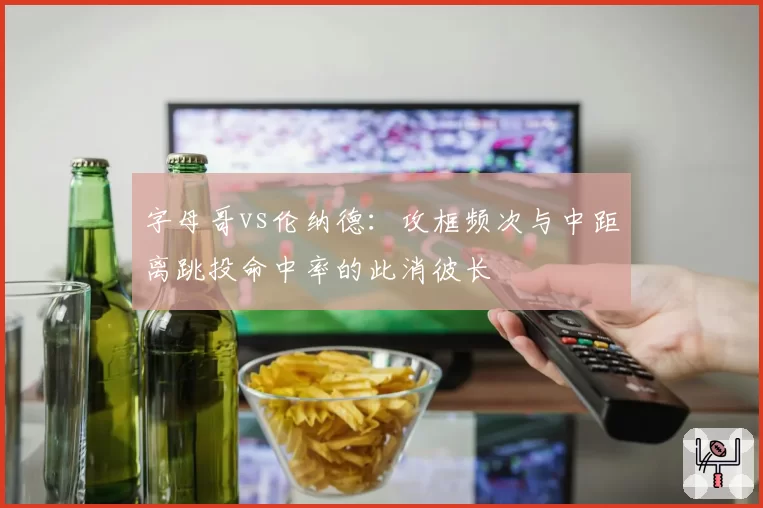 字母哥vs伦纳德:攻框频次与中距离跳投命中率的此消彼长