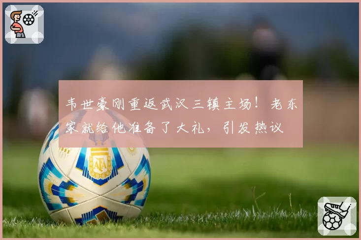 韦世豪刚重返武汉三镇主场！老东家就给他准备了大礼，引发热议