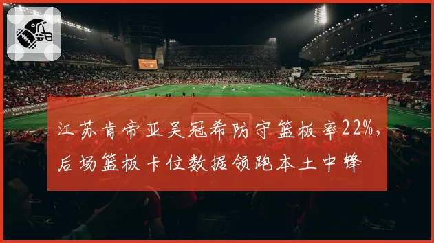 江苏肯帝亚吴冠希防守篮板率22%，后场篮板卡位数据领跑本土中锋