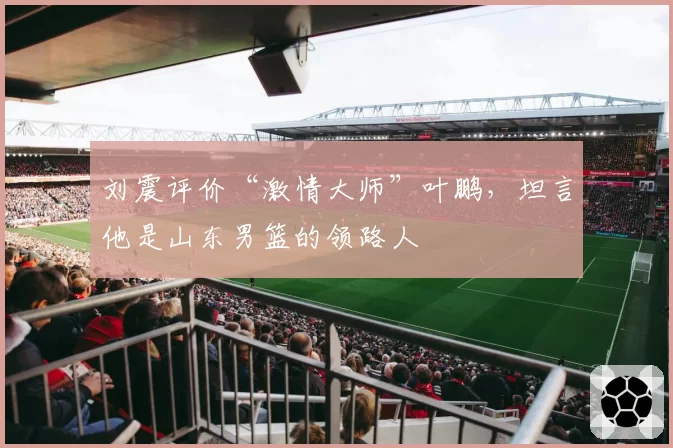 刘震评价“激情大师”叶鹏,坦言他是山东男篮的领路人