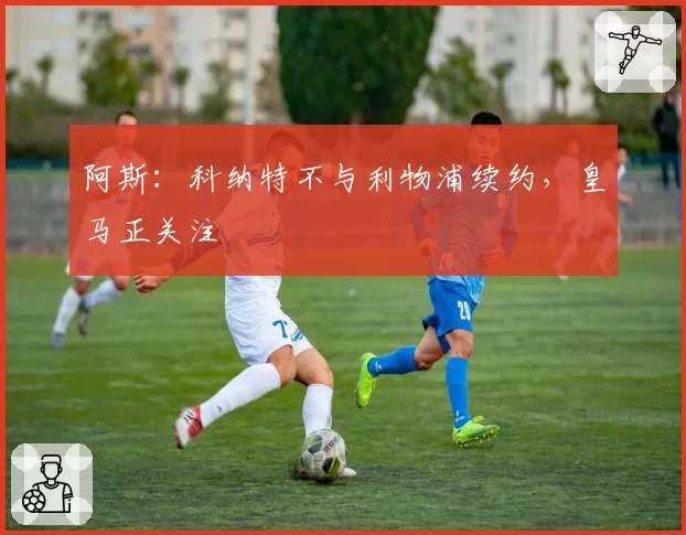 阿斯：科纳特不与利物浦续约，皇马正关注