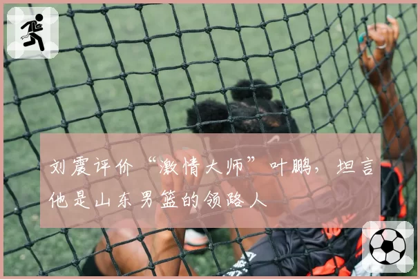 刘震评价“激情大师”叶鹏,坦言他是山东男篮的领路人