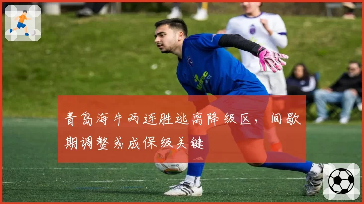 青岛海牛两连胜逃离降级区,间歇期调整或成保级关键