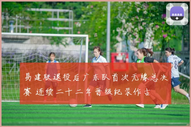易建联退役后广东队首次无缘总决赛 连续二十二年晋级纪录作古