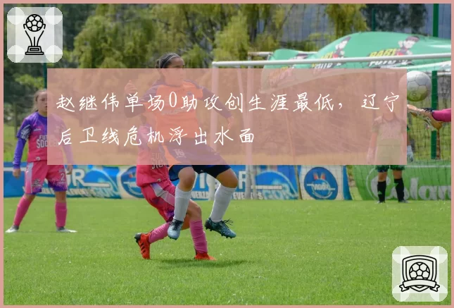 赵继伟单场0助攻创生涯最低，辽宁后卫线危机浮出水面