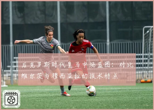 后克罗斯时代皇马中场蓝图：对比维尔茨与穆西亚拉的技术特点
