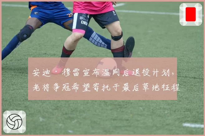 安迪·穆雷宣布温网后退役计划，老将争冠希望寄托于最后草地征程