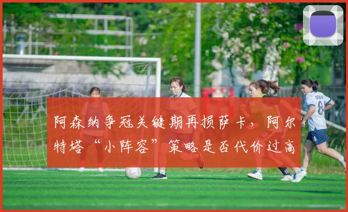 阿森纳争冠关键期再损萨卡,阿尔特塔“小阵容”策略是否代价过高?